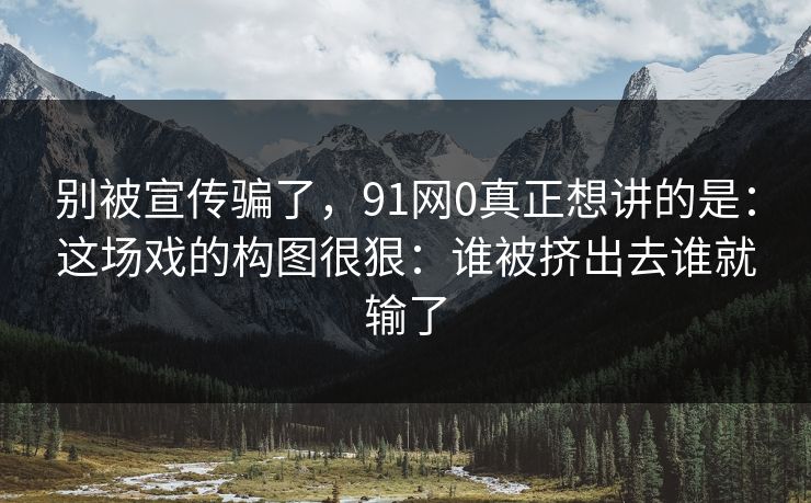 别被宣传骗了，91网0真正想讲的是：这场戏的构图很狠：谁被挤出去谁就输了