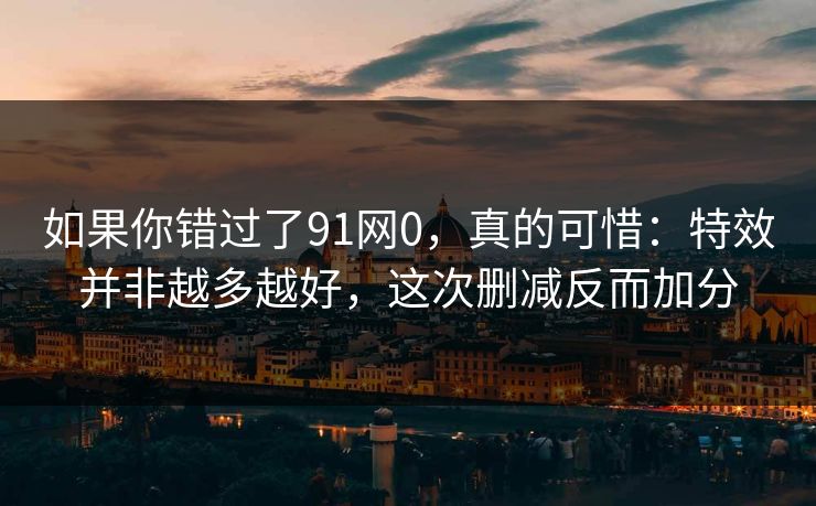 如果你错过了91网0，真的可惜：特效并非越多越好，这次删减反而加分