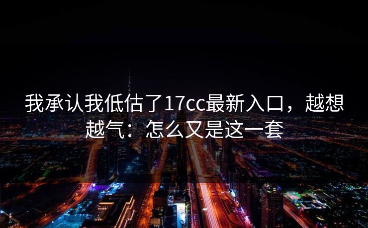 我承认我低估了17cc最新入口，越想越气：怎么又是这一套