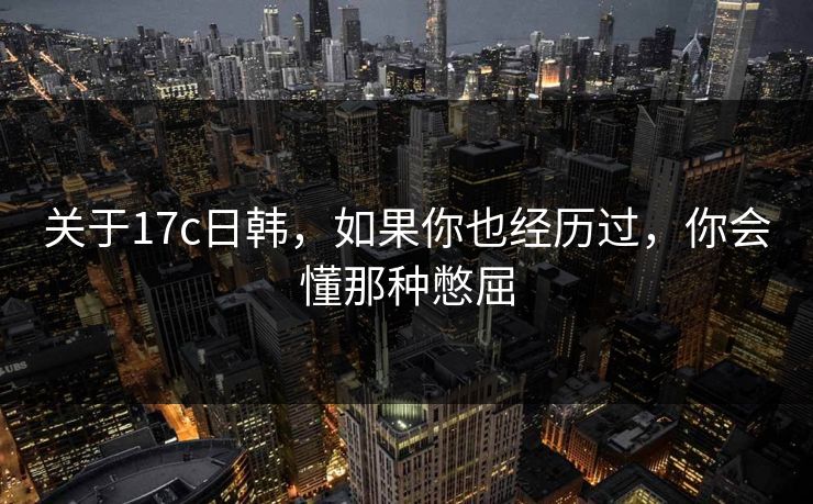 关于17c日韩，如果你也经历过，你会懂那种憋屈