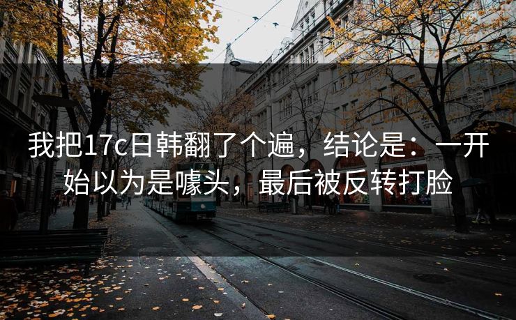 我把17c日韩翻了个遍,结论是:一开始以为是噱头,最后被反转打脸 我把17c日韩翻了个遍,结论是:一开始以为是噱头,最后被反转打脸