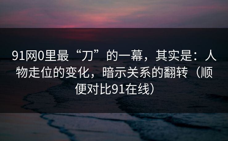91网0里最“刀”的一幕,其实是:人物走位的变化,暗示关系的翻转(顺便对比91在线)