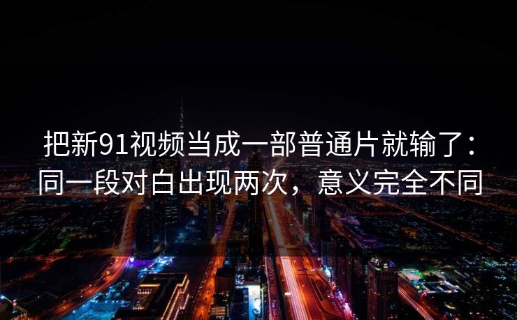 把新91视频当成一部普通片就输了:同一段对白出现两次,意义完全不同