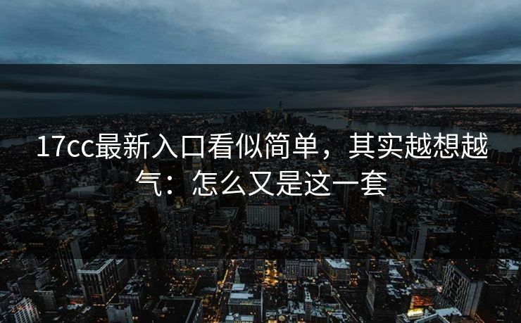 17cc最新入口看似简单,其实越想越气:怎么又是这一套