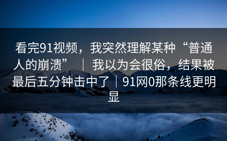 看完91视频,我突然理解某种“普通人的崩溃” | 我以为会很俗,结果被最后五分钟击中了|91网0那条线更明显