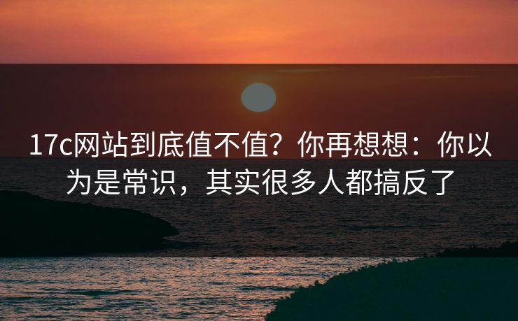17c网站到底值不值?你再想想:你以为是常识,其实很多人都搞反了 第1张 17c网站到底值不值?你再想想:你以为是常识,其实很多人都搞反了 第1张