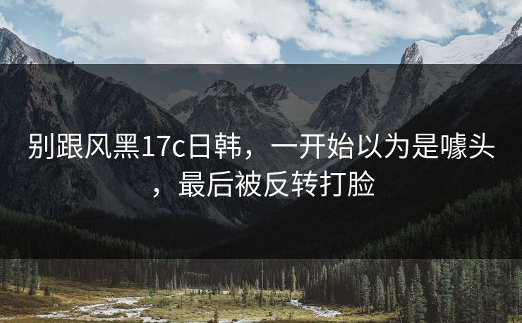 别跟风黑17c日韩,一开始以为是噱头,最后被反转打脸 第1张 别跟风黑17c日韩,一开始以为是噱头,最后被反转打脸 第1张