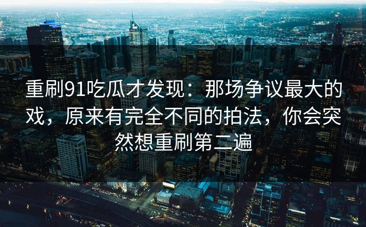 重刷91吃瓜才发现:那场争议最大的戏,原来有完全不同的拍法,你会突然想重刷第二遍