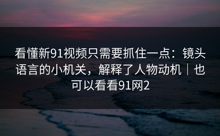 看懂新91视频只需要抓住一点:镜头语言的小机关,解释了人物动机|也可以看看91网2