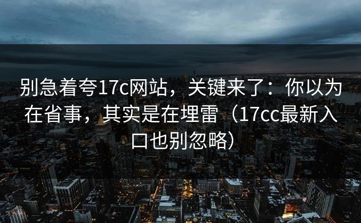 别急着夸17c网站,关键来了:你以为在省事,其实是在埋雷(17cc最新入口也别忽略)