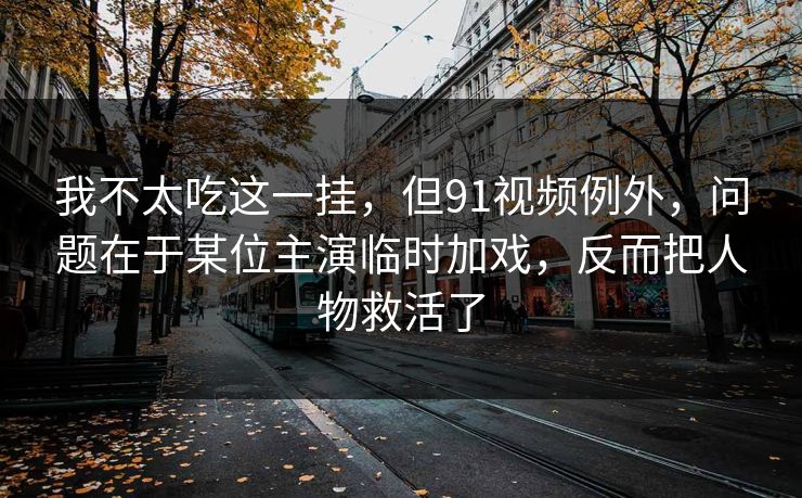 我不太吃这一挂,但91视频例外,问题在于某位主演临时加戏,反而把人物救活了