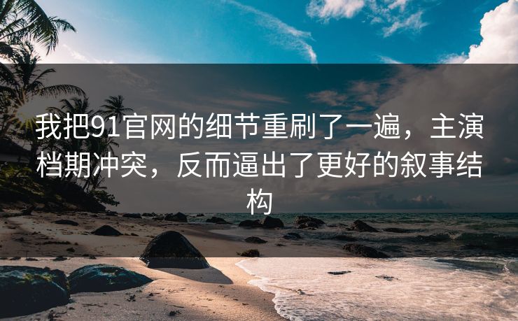 我把91官网的细节重刷了一遍,主演档期冲突,反而逼出了更好的叙事结构