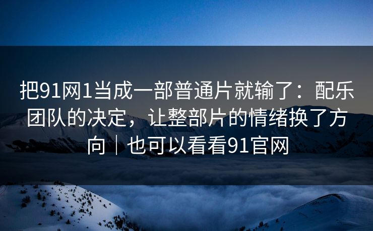 把91网1当成一部普通片就输了：配乐团队的决定，让整部片的情绪换了方向｜也可以看看91官网