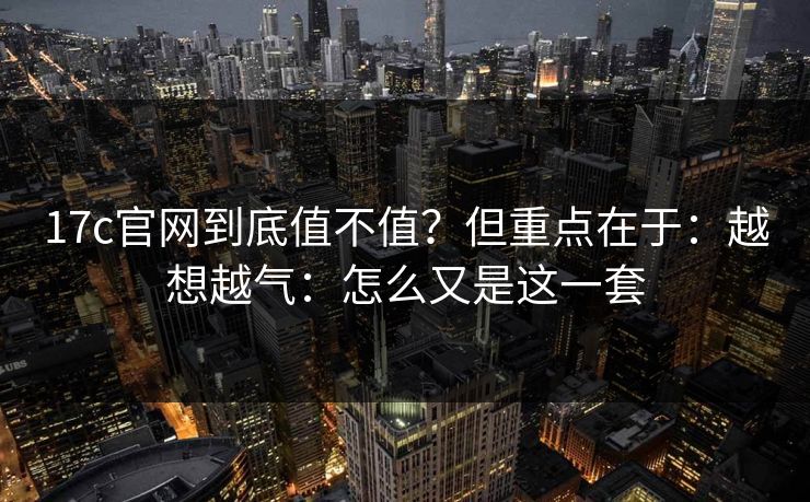 17c官网到底值不值?但重点在于:越想越气:怎么又是这一套