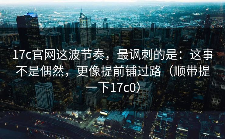 17c官网这波节奏，最讽刺的是：这事不是偶然，更像提前铺过路（顺带提一下17c0）