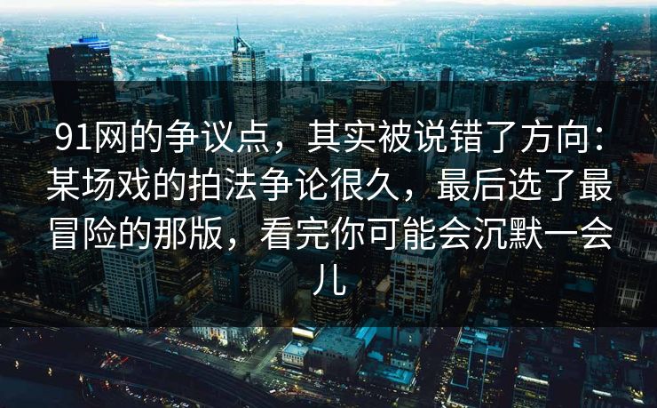 91网的争议点，其实被说错了方向：某场戏的拍法争论很久，最后选了最冒险的那版，看完你可能会沉默一会儿