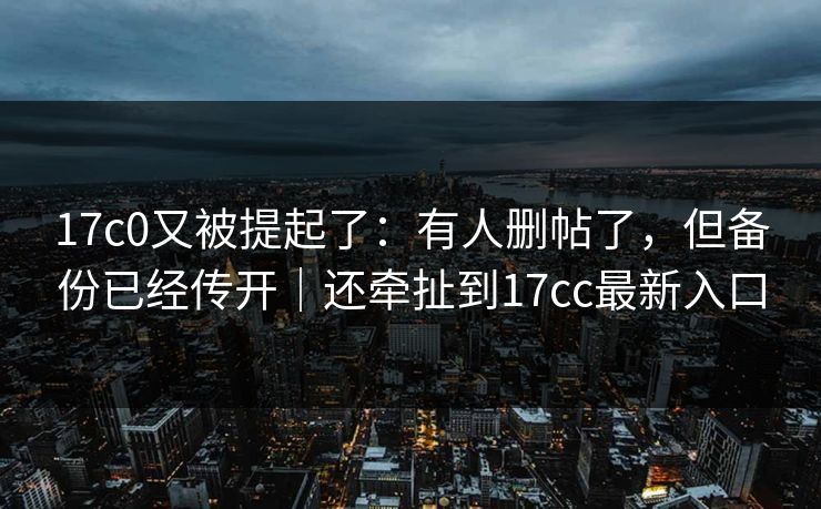 17c0又被提起了：有人删帖了，但备份已经传开｜还牵扯到17cc最新入口
