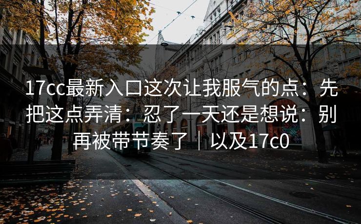 17cc最新入口这次让我服气的点：先把这点弄清：忍了一天还是想说：别再被带节奏了｜以及17c0