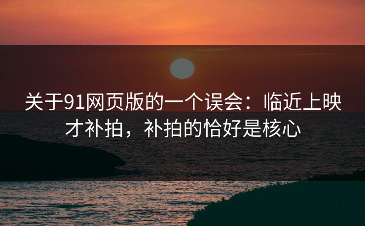 关于91网页版的一个误会：临近上映才补拍，补拍的恰好是核心