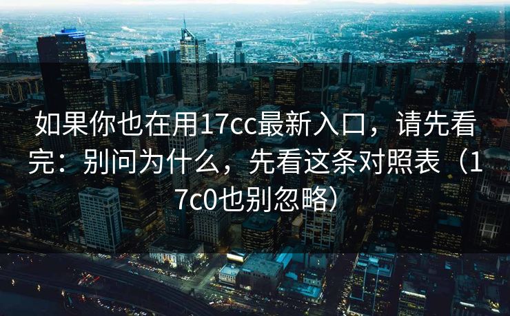 如果你也在用17cc最新入口，请先看完：别问为什么，先看这条对照表（17c0也别忽略）