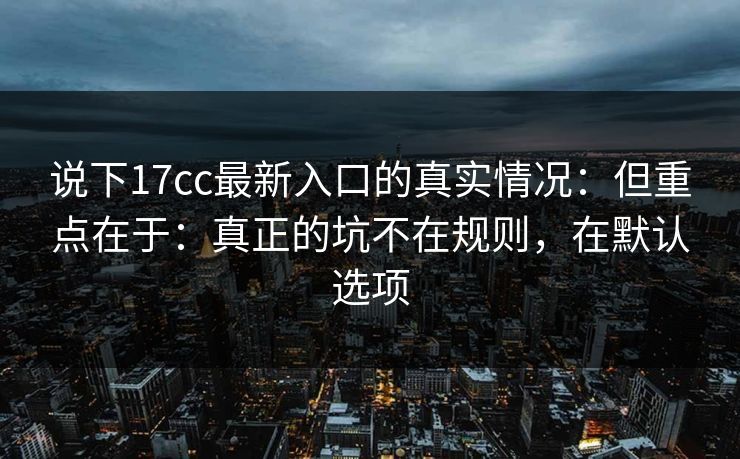 说下17cc最新入口的真实情况：但重点在于：真正的坑不在规则，在默认选项