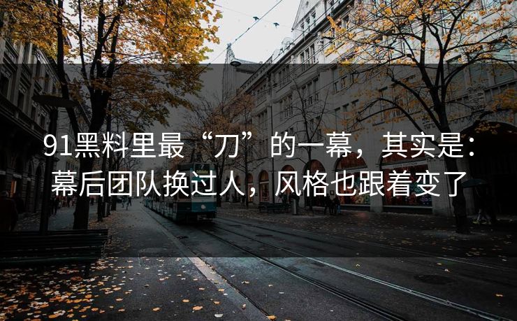 91黑料里最“刀”的一幕，其实是：幕后团队换过人，风格也跟着变了