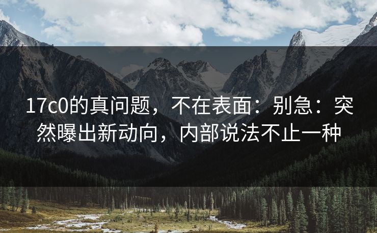17c0的真问题，不在表面：别急：突然曝出新动向，内部说法不止一种