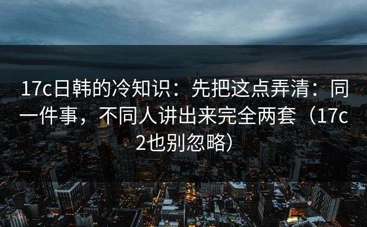 17c日韩的冷知识:先把这点弄清:同一件事,不同人讲出来完全两套(17c2也别忽略)