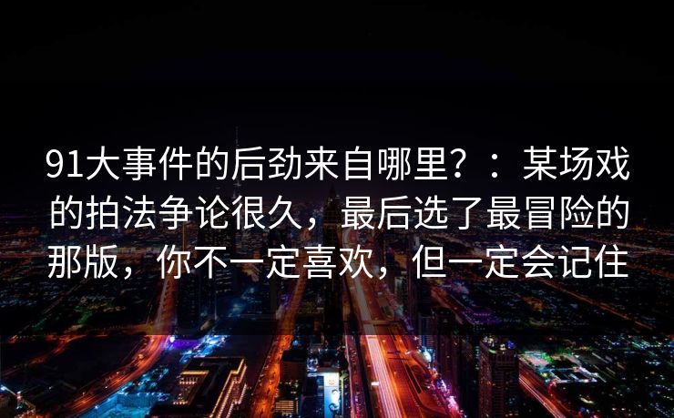 91大事件的后劲来自哪里？：某场戏的拍法争论很久，最后选了最冒险的那版，你不一定喜欢，但一定会记住