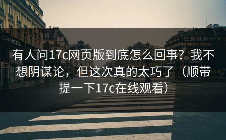 有人问17c网页版到底怎么回事?我不想阴谋论,但这次真的太巧了(顺带提一下17c在线观看)