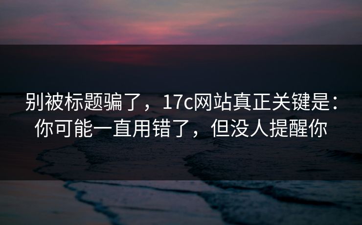 别被标题骗了,17c网站真正关键是:你可能一直用错了,但没人提醒你