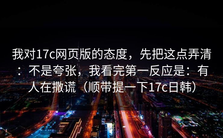 我对17c网页版的态度,先把这点弄清:不是夸张,我看完第一反应是:有人在撒谎(顺带提一下17c日韩)