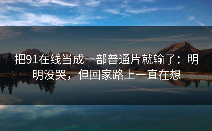 把91在线当成一部普通片就输了:明明没哭,但回家路上一直在想