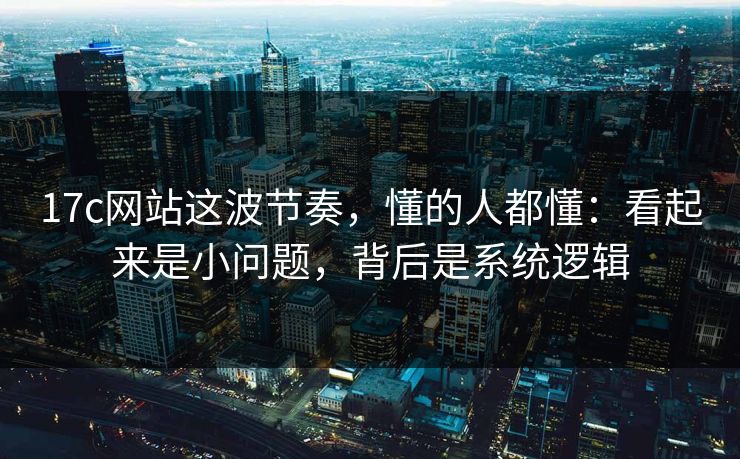 17c网站这波节奏,懂的人都懂:看起来是小问题,背后是系统逻辑