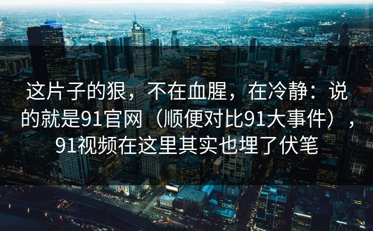 这片子的狠,不在血腥,在冷静:说的就是91官网(顺便对比91大事件),91视频在这里其实也埋了伏笔