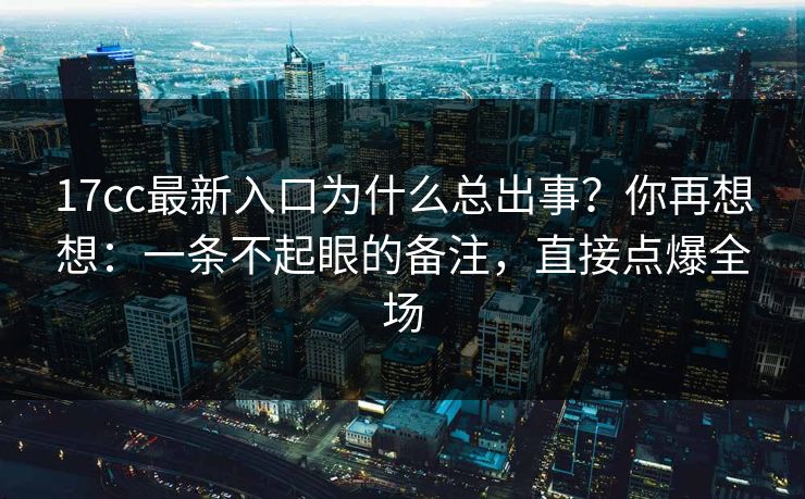 17cc最新入口为什么总出事？你再想想：一条不起眼的备注，直接点爆全场