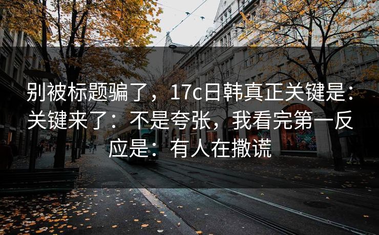 别被标题骗了,17c日韩真正关键是:关键来了:不是夸张,我看完第一反应是:有人在撒谎
