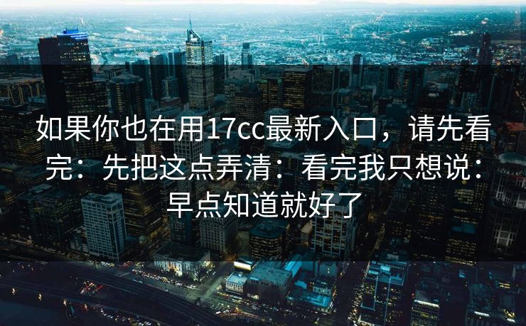 如果你也在用17cc最新入口，请先看完：先把这点弄清：看完我只想说：早点知道就好了