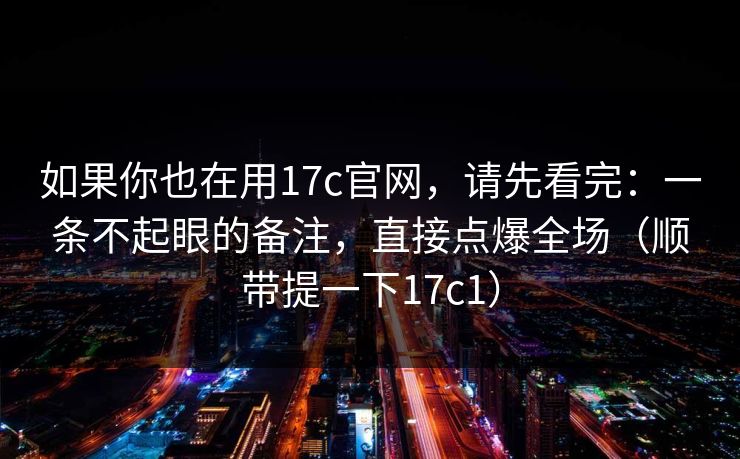 如果你也在用17c官网，请先看完：一条不起眼的备注，直接点爆全场（顺带提一下17c1）
