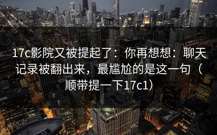 17c影院又被提起了：你再想想：聊天记录被翻出来，最尴尬的是这一句（顺带提一下17c1）