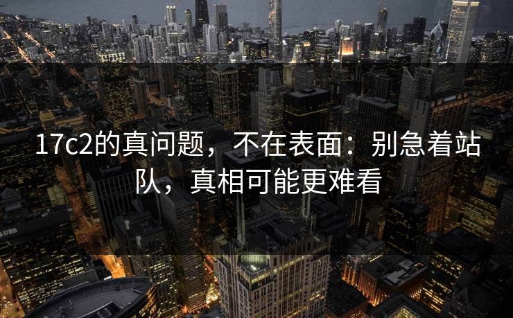17c2的真问题，不在表面：别急着站队，真相可能更难看