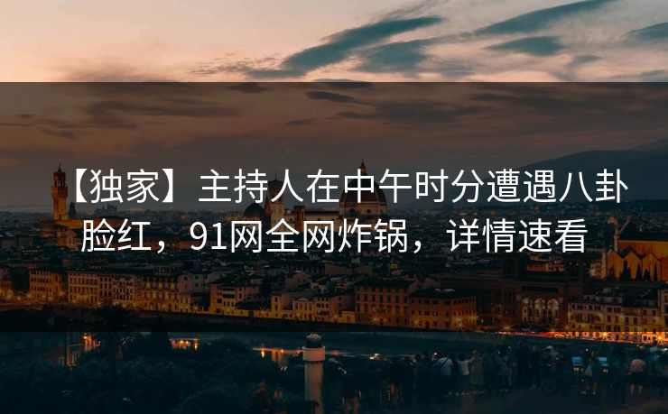 【独家】主持人在中午时分遭遇八卦 脸红,91网全网炸锅,详情速看