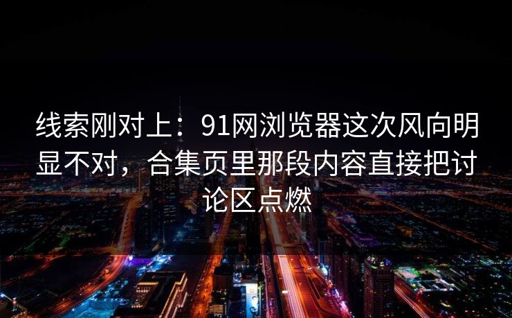 线索刚对上：91网浏览器这次风向明显不对，合集页里那段内容直接把讨论区点燃