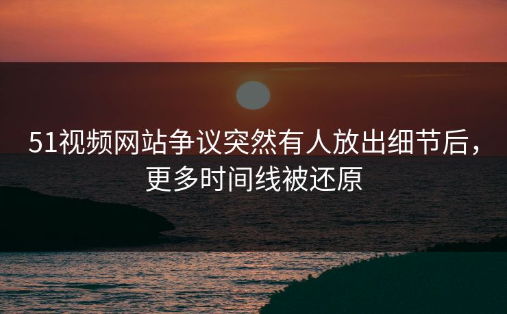 51视频网站争议突然有人放出细节后，更多时间线被还原