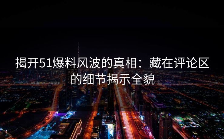 揭开51爆料风波的真相：藏在评论区的细节揭示全貌